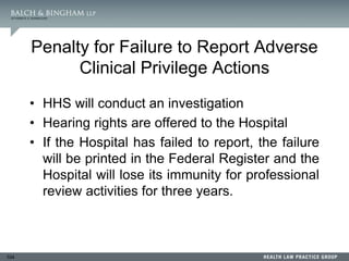 104
Penalty for Failure to Report Adverse
Clinical Privilege Actions
• HHS will conduct an investigation
• Hearing rights are offered to the Hospital
• If the Hospital has failed to report, the failure
will be printed in the Federal Register and the
Hospital will lose its immunity for professional
review activities for three years.
 
