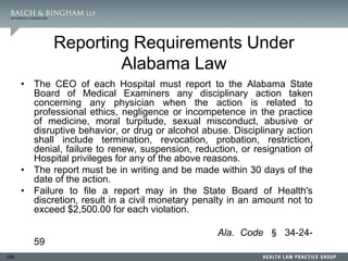 105
Reporting Requirements Under
Alabama Law
• The CEO of each Hospital must report to the Alabama State
Board of Medical Examiners any disciplinary action taken
concerning any physician when the action is related to
professional ethics, negligence or incompetence in the practice
of medicine, moral turpitude, sexual misconduct, abusive or
disruptive behavior, or drug or alcohol abuse. Disciplinary action
shall include termination, revocation, probation, restriction,
denial, failure to renew, suspension, reduction, or resignation of
Hospital privileges for any of the above reasons.
• The report must be in writing and be made within 30 days of the
date of the action.
• Failure to file a report may in the State Board of Health's
discretion, result in a civil monetary penalty in an amount not to
exceed $2,500.00 for each violation.
Ala. Code § 34-24-
59
 