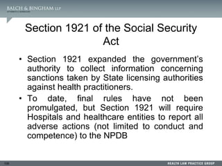 106
Section 1921 of the Social Security
Act
• Section 1921 expanded the government’s
authority to collect information concerning
sanctions taken by State licensing authorities
against health practitioners.
• To date, final rules have not been
promulgated, but Section 1921 will require
Hospitals and healthcare entities to report all
adverse actions (not limited to conduct and
competence) to the NPDB
 