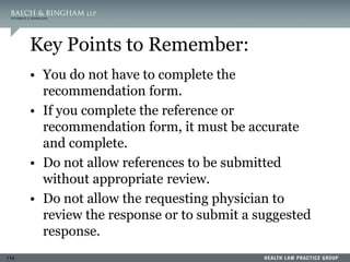 114
Key Points to Remember:
• You do not have to complete the
recommendation form.
• If you complete the reference or
recommendation form, it must be accurate
and complete.
• Do not allow references to be submitted
without appropriate review.
• Do not allow the requesting physician to
review the response or to submit a suggested
response.
 