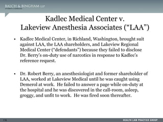 116
Kadlec Medical Center v.
Lakeview Anesthesia Associates (“LAA”)
• Kadlec Medical Center, in Richland, Washington, brought suit
against LAA, the LAA shareholders, and Lakeview Regional
Medical Center (“defendants”) because they failed to disclose
Dr. Berry’s on-duty use of narcotics in response to Kadlec’s
reference request.
• Dr. Robert Berry, an anesthesiologist and former shareholder of
LAA, worked at Lakeview Medical until he was caught using
Demerol at work. He failed to answer a page while on-duty at
the hospital and he was discovered in the call-room, asleep,
groggy, and unfit to work. He was fired soon thereafter.
 