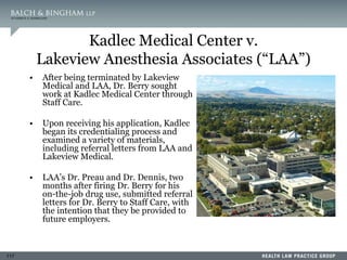 117
Kadlec Medical Center v.
Lakeview Anesthesia Associates (“LAA”)
• After being terminated by Lakeview
Medical and LAA, Dr. Berry sought
work at Kadlec Medical Center through
Staff Care.
• Upon receiving his application, Kadlec
began its credentialing process and
examined a variety of materials,
including referral letters from LAA and
Lakeview Medical.
• LAA’s Dr. Preau and Dr. Dennis, two
months after firing Dr. Berry for his
on-the-job drug use, submitted referral
letters for Dr. Berry to Staff Care, with
the intention that they be provided to
future employers.
 