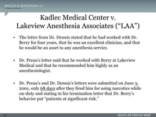 118
Kadlec Medical Center v.
Lakeview Anesthesia Associates (“LAA”)
• The letter from Dr. Dennis stated that he had worked with Dr.
Berry for four years, that he was an excellent clinician, and that
he would be an asset to any anesthesia service.
• Dr. Preau’s letter said that he worked with Berry at Lakeview
Medical and that he recommended him highly as an
anesthesiologist.
• Dr. Preau’s and Dr. Dennis’s letters were submitted on June 3,
2001, only 68 days after they fired him for using narcotics while
on-duty and stating in his termination letter that Dr. Berry’s
behavior put “patients at significant risk.”
 