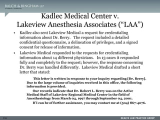 119
Kadlec Medical Center v.
Lakeview Anesthesia Associates (“LAA”)
• Kadlec also sent Lakeview Medical a request for credentialing
information about Dr. Berry. The request included a detailed
confidential questionnaire, a delineation of privileges, and a signed
consent for release of information.
• Lakeview Medical responded to the requests for credentialing
information about 14 different physicians. In 13 cases it responded
fully and completely to the request; however, the response concerning
Dr. Berry was handled differently. Lakeview Medical drafted a short
letter that stated:
This letter is written in response to your inquiry regarding [Dr. Berry].
Due to the large volume of inquiries received in this office, the following
information is provided.
Our records indicate that Dr. Robert L. Berry was on the Active
Medical Staff of Lakeview Regional Medical Center in the field of
Anesthesiology from March 04, 1997 through September 04, 2001.
If I can be of further assistance, you may contact me at (504) 867-4076.
 