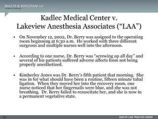 121
Kadlec Medical Center v.
Lakeview Anesthesia Associates (“LAA”)
• On November 12, 2002, Dr. Berry was assigned to the operating
room beginning at 6:30 a.m. He worked with three different
surgeons and multiple nurses well into the afternoon.
• According to one nurse, Dr. Berry was “screwing up all day” and
several of his patients suffered adverse affects from not being
properly anesthetized.
• Kimberley Jones was Dr. Berry’s fifth patient that morning. She
was in for what should have been a routine, fifteen minute tubal
ligation. When they moved her into the recovery room, one
nurse noticed that her fingernails were blue, and she was not
breathing. Dr. Berry failed to resuscitate her, and she is now in
a permanent vegetative state.
 