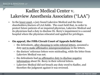 123
Kadlec Medical Center v.
Lakeview Anesthesia Associates (“LAA”)
• In the lower court, a jury found Lakeview Medical and the three
shareholders/doctors of LAA liable. The court held that, in order to
protect future patients of an impaired physician, Lakeview Medical and
its physicians had a duty to disclose Dr. Berry’s impairment to a second
hospital where the physician relocated and applied for privileges.
• On appeal, the Fifth Circuit Court of Appeals held that:
– the defendants, after choosing to write referral letters, assumed a
duty not to make affirmative misrepresentations in the letters.
– the doctors’ reference letters were misleading, while the letter from
Lakeview Medical was not.
– the defendants had no affirmative duty to disclose negative
information about Dr. Berry in their referral letters.
– Lakeview Medical did not breach any duty owed to Kadlec, and
therefore the judgment against it was reversed.
 