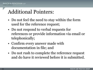 124
Additional Pointers:
• Do not feel the need to stay within the form
used for the reference request;
• Do not respond to verbal requests for
references or provide information via email or
telephonically;
• Confirm every answer made with
documentation in file; and
• Do not rush to complete the reference request
and do have it reviewed before it is submitted.
 