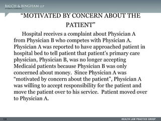 128
“MOTIVATED BY CONCERN ABOUT THE
PATIENT”
Hospital receives a complaint about Physician A
from Physician B who competes with Physician A.
Physician A was reported to have approached patient in
hospital bed to tell patient that patient’s primary care
physician, Physician B, was no longer accepting
Medicaid patients because Physician B was only
concerned about money. Since Physician A was
“motivated by concern about the patient”, Physician A
was willing to accept responsibility for the patient and
move the patient over to his service. Patient moved over
to Physician A.
 