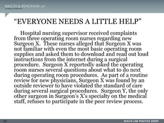 129
“EVERYONE NEEDS A LITTLE HELP”
Hospital nursing supervisor received complaints
from three operating room nurses regarding new
Surgeon X. These nurses alleged that Surgeon X was
not familiar with even the most basic operating room
supplies and asked them to download and read out loud
instructions from the internet during a surgical
procedure. Surgeon X reportedly asked the operating
room nurses several questions about what to do next
during operating room procedures. As part of a routine
review for new physicians, Surgeon X was found by an
outside reviewer to have violated the standard of care
during several surgical procedures. Surgeon Y, the only
other surgeon in Surgeon’s X’s specialty on the medical
staff, refuses to participate in the peer review process.
 