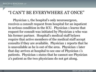 130
“I CAN’T BE EVERYWHERE AT ONCE”
Physician 1, the hospital’s only neurosurgeon,
receives a consult request from hospital for an inpatient
in serious condition in the ICU. Physician 1 learns that
request for consult was initiated by Physician 2 who was
his former partner. Hospital’s medical staff bylaws
require that active members of the medical staff accept
consults if they are available. Physician 1 reports that he
is unavailable as he is out of the area. Physician 1 later
that day arrives at hospital to see one of Physician 1’s
patients. Physician 1 states that he cannot see Physician
2’s patient as the two physicians do not get along.
 