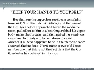 131
“KEEP YOUR HANDS TO YOURSELF”
Hospital nursing supervisor received a complaint
from an R.N. in the Labor & Delivery unit that one of
the Ob-Gyn doctors approached her in the medicine
room, pulled her to him in a bear hug, rubbed his upper
body against her breasts, and then pulled her scrub top
away from her body and looked down her shirt.
Another R.N. who happened to be in the medicine room
observed the incident. Nurse number two told Nurse
number one that this is not the first time that the Ob-
Gyn doctor has behaved in this way.
 
