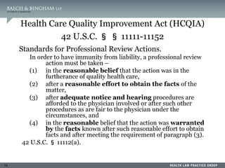 14
Health Care Quality Improvement Act (HCQIA)
42 U.S.C. § § 11111-11152
Standards for Professional Review Actions.
In order to have immunity from liability, a professional review
action must be taken –
(1) in the reasonable belief that the action was in the
furtherance of quality health care,
(2) after a reasonable effort to obtain the facts of the
matter,
(3) after adequate notice and hearing procedures are
afforded to the physician involved or after such other
procedures as are fair to the physician under the
circumstances, and
(4) in the reasonable belief that the action was warranted
by the facts known after such reasonable effort to obtain
facts and after meeting the requirement of paragraph (3).
42 U.S.C. § 11112(a).
 