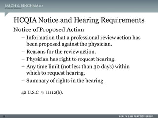 15
HCQIA Notice and Hearing Requirements
Notice of Proposed Action
– Information that a professional review action has
been proposed against the physician.
– Reasons for the review action.
– Physician has right to request hearing.
– Any time limit (not less than 30 days) within
which to request hearing.
– Summary of rights in the hearing.
42 U.S.C. § 11112(b).
 