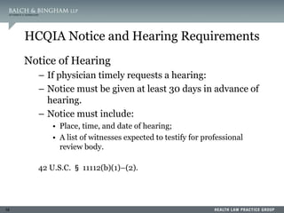 16
HCQIA Notice and Hearing Requirements
Notice of Hearing
– If physician timely requests a hearing:
– Notice must be given at least 30 days in advance of
hearing.
– Notice must include:
• Place, time, and date of hearing;
• A list of witnesses expected to testify for professional
review body.
42 U.S.C. § 11112(b)(1)–(2).
 