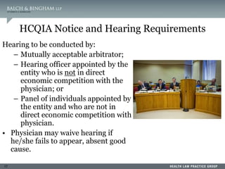 17
HCQIA Notice and Hearing Requirements
Hearing to be conducted by:
– Mutually acceptable arbitrator;
– Hearing officer appointed by the
entity who is not in direct
economic competition with the
physician; or
– Panel of individuals appointed by
the entity and who are not in
direct economic competition with
physician.
• Physician may waive hearing if
he/she fails to appear, absent good
cause.
 