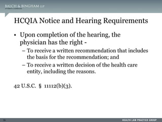 19
HCQIA Notice and Hearing Requirements
• Upon completion of the hearing, the
physician has the right -
– To receive a written recommendation that includes
the basis for the recommendation; and
– To receive a written decision of the health care
entity, including the reasons.
42 U.S.C. § 11112(b)(3).
 