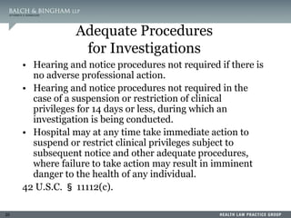 20
Adequate Procedures
for Investigations
• Hearing and notice procedures not required if there is
no adverse professional action.
• Hearing and notice procedures not required in the
case of a suspension or restriction of clinical
privileges for 14 days or less, during which an
investigation is being conducted.
• Hospital may at any time take immediate action to
suspend or restrict clinical privileges subject to
subsequent notice and other adequate procedures,
where failure to take action may result in imminent
danger to the health of any individual.
42 U.S.C. § 11112(c).
 