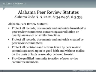 22
Alabama Peer Review Statutes
Alabama Code § § 22-21-8; 34-24-58; 6-5-333
Alabama Peer Review Statutes:
 Protect all records, documents and materials furnished to
peer review committees concerning accreditation or
quality assurance or similar functions.
 Protect all records, documents and materials created by
peer review committees;
 Protect all decisions and actions taken by peer review
committees acted upon in good faith and without malice
on the basis of facts reasonably believed to exist.
 Provide qualified immunity to action of peer review
committee members.
 