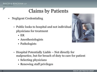26
Claims by Patients
• Negligent Credentialing
– Public looks to hospital and not individual
physicians for treatment
• ER
• Anesthesiologists
• Pathologists
– Hospital Potentially Liable – Not directly for
malpractice, but for breach of duty to care for patient
• Selecting physicians
• Renewing staff privileges
 