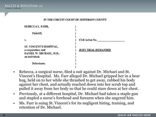 29
• Rebecca, a surgical nurse, filed a suit against Dr. Michael and St.
Vincent’s Hospital. Ms. Farr alleged Dr. Michael gripped her in a bear
hug, held on to her while she thrashed to get away, rubbed his body
against her chest, and actually reached down into her scrub top and
pulled it away from her body so that he could stare down at her chest.
• Previously, at a different hospital, Dr. Michael had taken a staple gun
and stapled a nurse’s forehead and forearm when she angered him.
• Ms. Farr is suing St. Vincent’s for its negligent hiring, training, and
retention of Dr. Michael.
 
