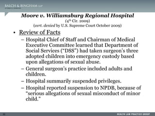 32
Moore v. Williamsburg Regional Hospital
(4th Cir. 2009)
(cert. denied by U.S. Supreme Court October 2009)
• Review of Facts
– Hospital Chief of Staff and Chairman of Medical
Executive Committee learned that Department of
Social Services (“DSS”) had taken surgeon’s three
adopted children into emergency custody based
upon allegations of sexual abuse.
– General surgeon’s practice included adults and
children.
– Hospital summarily suspended privileges.
– Hospital reported suspension to NPDB, because of
“serious allegations of sexual misconduct of minor
child.”
 