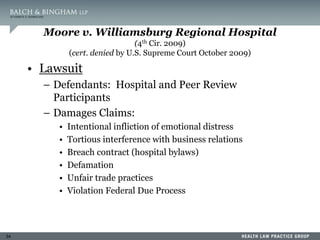 34
Moore v. Williamsburg Regional Hospital
(4th Cir. 2009)
(cert. denied by U.S. Supreme Court October 2009)
• Lawsuit
– Defendants: Hospital and Peer Review
Participants
– Damages Claims:
• Intentional infliction of emotional distress
• Tortious interference with business relations
• Breach contract (hospital bylaws)
• Defamation
• Unfair trade practices
• Violation Federal Due Process
 