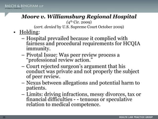 35
Moore v. Williamsburg Regional Hospital
(4th Cir. 2009)
(cert. denied by U.S. Supreme Court October 2009)
• Holding:
– Hospital prevailed because it complied with
fairness and procedural requirements for HCQIA
immunity.
– Pivotal Issue: Was peer review process a
“professional review action.”
– Court rejected surgeon’s argument that his
conduct was private and not properly the subject
of peer review.
– Nexus between allegations and potential harm to
patients.
– Limits: driving infractions, messy divorces, tax or
financial difficulties - - tenuous or speculative
relation to medical competence.
 
