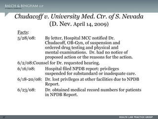37
Chudacoff v. University Med. Ctr. of S. Nevada
(D. Nev. April 14, 2009)
Facts:
5/28/08: By letter, Hospital MCC notified Dr.
Chudacoff, OB-Gyn, of suspension and
ordered drug testing and physical and
mental examinations. Dr. had no notice of
proposed action or the reasons for the action.
6/2/08:Counsel for Dr. requested hearing.
6/16/08: Hospital filed NPDB report: privileges
suspended for substandard or inadequate care.
6/18-20/08: Dr. lost privileges at other facilities due to NPDB
Report.
6/23/08: Dr. obtained medical record numbers for patients
in NPDB Report.
 