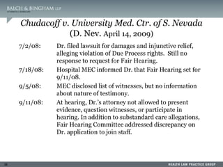 38
Chudacoff v. University Med. Ctr. of S. Nevada
(D. Nev. April 14, 2009)
7/2/08: Dr. filed lawsuit for damages and injunctive relief,
alleging violation of Due Process rights. Still no
response to request for Fair Hearing.
7/18/08: Hospital MEC informed Dr. that Fair Hearing set for
9/11/08.
9/5/08: MEC disclosed list of witnesses, but no information
about nature of testimony.
9/11/08: At hearing, Dr.’s attorney not allowed to present
evidence, question witnesses, or participate in
hearing. In addition to substandard care allegations,
Fair Hearing Committee addressed discrepancy on
Dr. application to join staff.
 