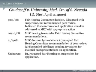 39
Chudacoff v. University Med. Ctr. of S. Nevada
(D. Nev. April 14, 2009)
10/1/08: Fair Hearing Committee decision. Disagreed with
suspension, but recommended peer review.
Indicated that concern about application would be
addressed to MEC with appropriate action.
10/28/08: MEC hearing to consider Fair Hearing Committee
recommendations.
11/7/08: MEC decision by two letters: (1) Adopted Fair
Hearing Committee recommendation of peer review;
(2) Suspended privileges pending revocation for
material misrepresentations on application.
Unknown: Dr. requested Fair Hearing on suspension for
application.
 