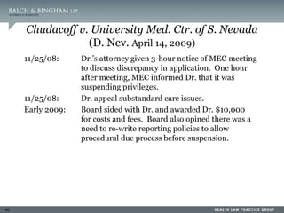 40
Chudacoff v. University Med. Ctr. of S. Nevada
(D. Nev. April 14, 2009)
11/25/08: Dr.’s attorney given 3-hour notice of MEC meeting
to discuss discrepancy in application. One hour
after meeting, MEC informed Dr. that it was
suspending privileges.
11/25/08: Dr. appeal substandard care issues.
Early 2009: Board sided with Dr. and awarded Dr. $10,000
for costs and fees. Board also opined there was a
need to re-write reporting policies to allow
procedural due process before suspension.
 