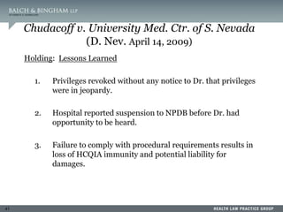 41
Chudacoff v. University Med. Ctr. of S. Nevada
(D. Nev. April 14, 2009)
Holding: Lessons Learned
1. Privileges revoked without any notice to Dr. that privileges
were in jeopardy.
2. Hospital reported suspension to NPDB before Dr. had
opportunity to be heard.
3. Failure to comply with procedural requirements results in
loss of HCQIA immunity and potential liability for
damages.
 