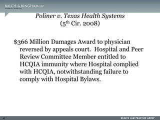 42
Poliner v. Texas Health Systems
(5th Cir. 2008)
$366 Million Damages Award to physician
reversed by appeals court. Hospital and Peer
Review Committee Member entitled to
HCQIA immunity where Hospital complied
with HCQIA, notwithstanding failure to
comply with Hospital Bylaws.
 