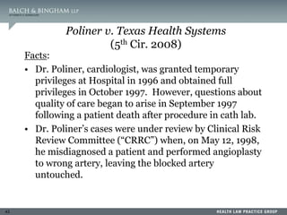 43
Poliner v. Texas Health Systems
(5th Cir. 2008)
Facts:
• Dr. Poliner, cardiologist, was granted temporary
privileges at Hospital in 1996 and obtained full
privileges in October 1997. However, questions about
quality of care began to arise in September 1997
following a patient death after procedure in cath lab.
• Dr. Poliner’s cases were under review by Clinical Risk
Review Committee (“CRRC”) when, on May 12, 1998,
he misdiagnosed a patient and performed angioplasty
to wrong artery, leaving the blocked artery
untouched.
 