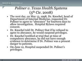44
Poliner v. Texas Health Systems
(5th Cir. 2008)
• The next day, on May 13, 1998, Dr. Knochel, head of
Department of Internal Medicine, requested Dr.
Poliner to agree to “abeyance” for fourteen days to
allow investigation. Hospital Bylaws required
consent.
• Dr. Knochel told Dr. Poliner that if he refused to
agree to abeyance, he would suspend privileges.
• Dr. Knochel testified at trial that at time of
compulsory abeyance, he did not have enough
evidence to determine if Dr. Poliner was a present
danger to patients.
• On June 12, Hospital suspended Dr. Poliner’s
privileges.
 