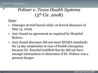 45
Poliner v. Texas Health Systems
(5th Cir. 2008)
Issue:
• Damages at trial based solely on forced abeyance of
May 13, 2009.
• Jury found no agreement as required by Hospital
Bylaws.
• Jury found abeyance did not meet HCQIA standards
for 14 day suspension in case of health emergency
because Dr. Knochel testified that he did not have
enough information to determine if Dr. Poliner was a
present danger.
 
