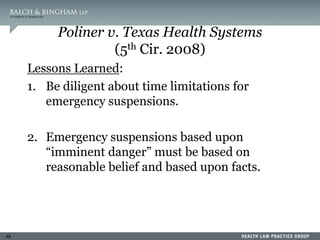 48
Poliner v. Texas Health Systems
(5th Cir. 2008)
Lessons Learned:
1. Be diligent about time limitations for
emergency suspensions.
2. Emergency suspensions based upon
“imminent danger” must be based on
reasonable belief and based upon facts.
 