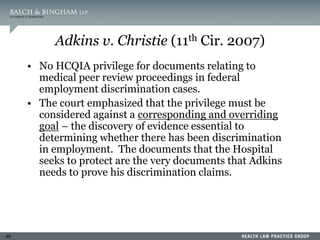 49
Adkins v. Christie (11th Cir. 2007)
• No HCQIA privilege for documents relating to
medical peer review proceedings in federal
employment discrimination cases.
• The court emphasized that the privilege must be
considered against a corresponding and overriding
goal – the discovery of evidence essential to
determining whether there has been discrimination
in employment. The documents that the Hospital
seeks to protect are the very documents that Adkins
needs to prove his discrimination claims.
 