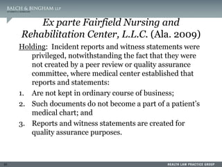 51
Ex parte Fairfield Nursing and
Rehabilitation Center, L.L.C. (Ala. 2009)
Holding: Incident reports and witness statements were
privileged, notwithstanding the fact that they were
not created by a peer review or quality assurance
committee, where medical center established that
reports and statements:
1. Are not kept in ordinary course of business;
2. Such documents do not become a part of a patient’s
medical chart; and
3. Reports and witness statements are created for
quality assurance purposes.
 