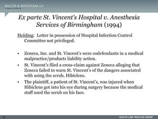 52
Ex parte St. Vincent’s Hospital v. Anesthesia
Services of Birmingham (1994)
Holding: Letter in possession of Hospital Infection Control
Committee not privileged.
• Zeneca, Inc. and St. Vincent’s were codefendants in a medical
malpractice/products liability action.
• St. Vincent’s filed a cross-claim against Zeneca alleging that
Zeneca failed to warn St. Vincent’s of the dangers associated
with using the scrub, Hibiclens.
• The plaintiff, a patient of St. Vincent’s, was injured when
Hibiclens got into his eye during surgery because the medical
staff used the scrub on his face.
 