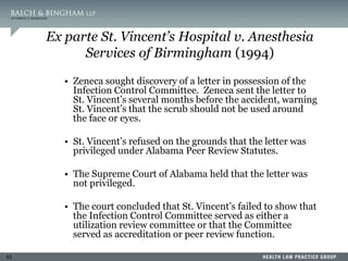 53
Ex parte St. Vincent’s Hospital v. Anesthesia
Services of Birmingham (1994)
• Zeneca sought discovery of a letter in possession of the
Infection Control Committee. Zeneca sent the letter to
St. Vincent’s several months before the accident, warning
St. Vincent’s that the scrub should not be used around
the face or eyes.
• St. Vincent’s refused on the grounds that the letter was
privileged under Alabama Peer Review Statutes.
• The Supreme Court of Alabama held that the letter was
not privileged.
• The court concluded that St. Vincent’s failed to show that
the Infection Control Committee served as either a
utilization review committee or that the Committee
served as accreditation or peer review function.
 