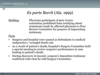 54
Ex parte Burch (Ala. 1999)
Holding: Physician participant of peer review
committee prohibited from testifying about
statements made by affected physician to Peer
Review Committee for purpose of impeaching
testimony.
Facts
• Surgeon and hospital were named as defendants in medical
malpractice / wrongful death suit.
• As a result of patient’s death, hospital’s Surgery Committee held
a special meeting to review surgeon’s performance in case
leading to patient’s death.
• During discovery in lawsuit, surgeon’s deposition testimony
conflicted with what he told Surgery Committee.
 