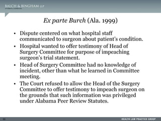 55
Ex parte Burch (Ala. 1999)
• Dispute centered on what hospital staff
communicated to surgeon about patient’s condition.
• Hospital wanted to offer testimony of Head of
Surgery Committee for purpose of impeaching
surgeon’s trial statement.
• Head of Surgery Committee had no knowledge of
incident, other than what he learned in Committee
meeting.
• The Court refused to allow the Head of the Surgery
Committee to offer testimony to impeach surgeon on
the grounds that such information was privileged
under Alabama Peer Review Statutes.
 