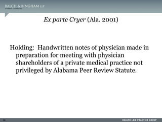56
Ex parte Cryer (Ala. 2001)
Holding: Handwritten notes of physician made in
preparation for meeting with physician
shareholders of a private medical practice not
privileged by Alabama Peer Review Statute.
 