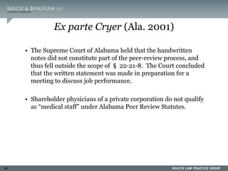 58
Ex parte Cryer (Ala. 2001)
• The Supreme Court of Alabama held that the handwritten
notes did not constitute part of the peer-review process, and
thus fell outside the scope of § 22-21-8. The Court concluded
that the written statement was made in preparation for a
meeting to discuss job performance.
• Shareholder physicians of a private corporation do not qualify
as “medical staff” under Alabama Peer Review Statutes.
 