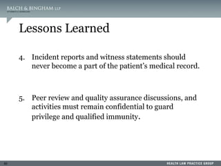 60
Lessons Learned
4. Incident reports and witness statements should
never become a part of the patient’s medical record.
5. Peer review and quality assurance discussions, and
activities must remain confidential to guard
privilege and qualified immunity.
 