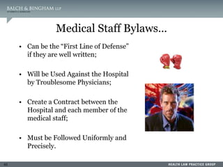 63
Medical Staff Bylaws…
• Can be the “First Line of Defense”
if they are well written;
• Will be Used Against the Hospital
by Troublesome Physicians;
• Create a Contract between the
Hospital and each member of the
medical staff;
• Must be Followed Uniformly and
Precisely.
 