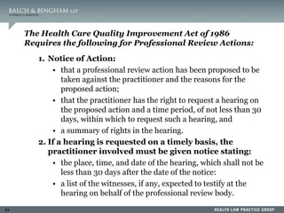 64
The Health Care Quality Improvement Act of 1986
Requires the following for Professional Review Actions:
1. Notice of Action:
• that a professional review action has been proposed to be
taken against the practitioner and the reasons for the
proposed action;
• that the practitioner has the right to request a hearing on
the proposed action and a time period, of not less than 30
days, within which to request such a hearing, and
• a summary of rights in the hearing.
2. If a hearing is requested on a timely basis, the
practitioner involved must be given notice stating:
• the place, time, and date of the hearing, which shall not be
less than 30 days after the date of the notice:
• a list of the witnesses, if any, expected to testify at the
hearing on behalf of the professional review body.
 