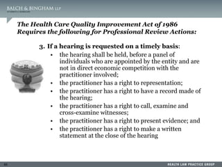65
The Health Care Quality Improvement Act of 1986
Requires the following for Professional Review Actions:
3. If a hearing is requested on a timely basis:
• the hearing shall be held, before a panel of
individuals who are appointed by the entity and are
not in direct economic competition with the
practitioner involved;
• the practitioner has a right to representation;
• the practitioner has a right to have a record made of
the hearing;
• the practitioner has a right to call, examine and
cross-examine witnesses;
• the practitioner has a right to present evidence; and
• the practitioner has a right to make a written
statement at the close of the hearing
 