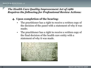 66
The Health Care Quality Improvement Act of 1986
Requires the following for Professional Review Actions:
4. Upon completion of the hearing:
• The practitioner has a right to receive a written copy of
the decision of the panel with a statement of why it was
made;
• The practitioner has a right to receive a written copy of
the final decision of the health care entity with a
statement of why it was made.
 